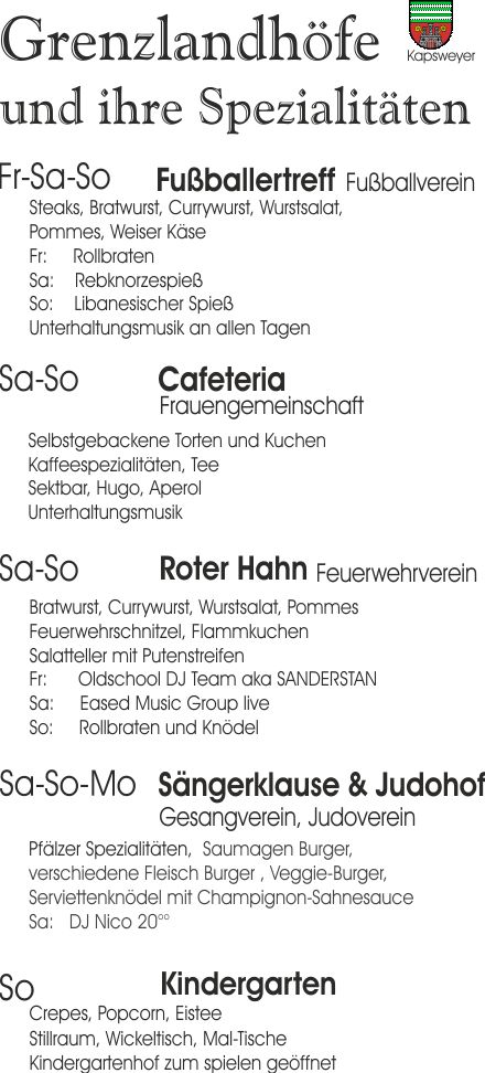  

Grenzlandhoefe und ihre Spezialitten:
- Essen beim Grenzlandfest -

Fussballertreff:
Steaks, Bratwurst, Currywurst, Wurstsalat, 
Pommes, Weiser Kse
Fr:     Rollbraten
Sa:    Rebknorzespie
So:    Libanesischer Spie 
Unterhaltungsmusik an allen Tagen

Cafeteria:
Selbstgebackene Torten und Kuchen
Kaffeespezialitten, Tee
Sektbar, Hugo, Aperol
Unterhaltungsmusik

Roter Hahn:
Bratwurst, Currywurst, Wurstsalat, Pommes
Feuerwehrschnitzel, Flammkuchen
Salatteller mit Putenstreifen
Fr:      Oldschool DJ Team aka SANDERSTAN
Sa:     Eased Music Group live
So:     Rollbraten und Kndel

Saengerklause & Judohof:
Pflzer Spezialitten,  Saumagen Burger,
verschiedene Fleisch Burger , Veggie-Burger, 
Serviettenkndel mit Champignon-Sahnesauce
Sa:   DJ Nico 20

Kindergarten:
Crepes, Popcorn, Eistee 
Stillraum, Wickeltisch, Mal-Tische
Kindergartenhof zum spielen geffnet