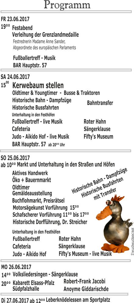 Programm 18.Grenzlandfest 2017 14 Volksliedersingen - Sngerklause 20 Kabarett Elsass-Pfalz Aktives Handwerk Atellier BAR H57 Hauptstr. 57 Buchflohmarkt, Preisrtsel Cafeteria Di 27.06.2017 Ein Fest als Zeichen FR 23.06.2017 Festabend Fiftys Museum - live Musik Fuballertreff - live Musik Gemldeausstellung Historische Bahn - Dampfzge Historische Bussfahrten Historische Dorffhrung, Dr. Streicher Judo - Aikido Hof - live Musik Kerwebaum stellen MO 26.06.2017 Motorsgekunst Vorfhrung 15 Oldtimer Oldtimer &  Youngtimer - Busse & Traktoren Robert-Frank Jacobi Roter Hahn SA 24.06.2017 SO 25.06.2017 Schafscherer Vorfhrung 11 bis 17 Sngerklause Sdpfalzhalle Anoyme Giddarischde Swudwudseckel Unterhaltung in den Festhfen Verleihung der Grenzlandmedaille Festrednerin Madame Anne Sander, Abgeordnete des europischen Parlaments ab 10 Markt und  Unterhaltung in den Straen und Hfen ab 12 Leberkndelessen am Sportplatz der Partnerschaft im Herzen Europas ko + Bauernmarkt